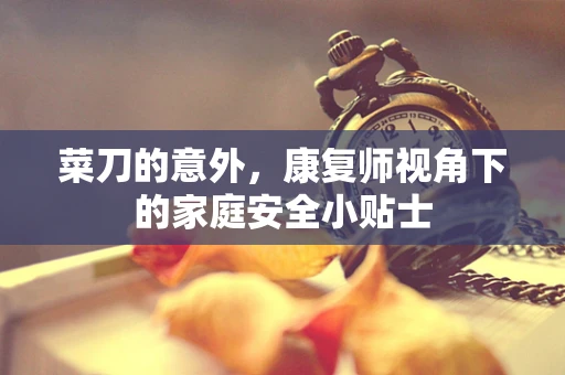 菜刀的意外，康复师视角下的家庭安全小贴士