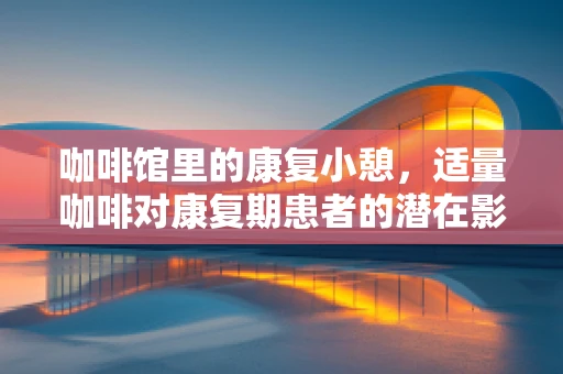 咖啡馆里的康复小憩，适量咖啡对康复期患者的潜在影响