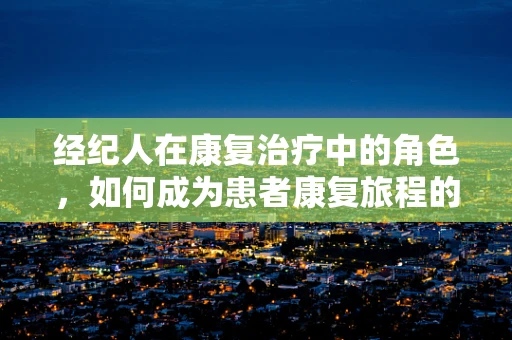 经纪人在康复治疗中的角色，如何成为患者康复旅程的导航员？
