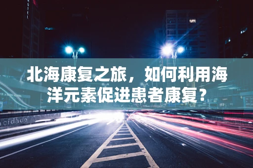 北海康复之旅，如何利用海洋元素促进患者康复？