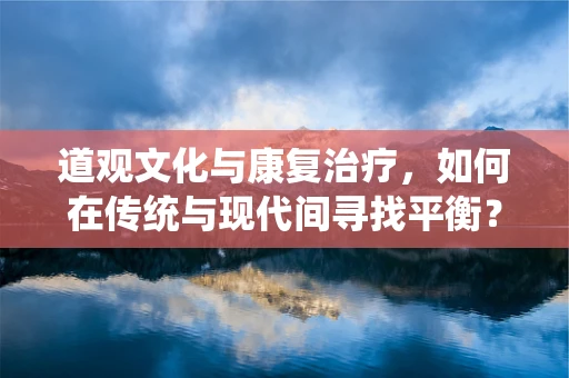道观文化与康复治疗，如何在传统与现代间寻找平衡？