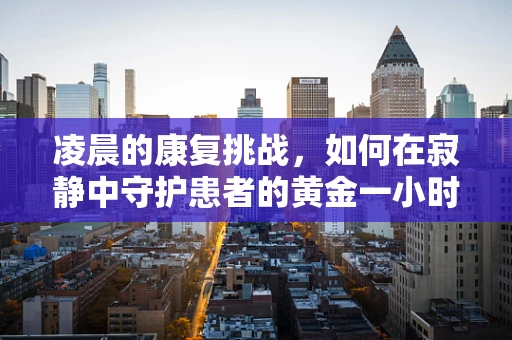凌晨的康复挑战，如何在寂静中守护患者的黄金一小时？