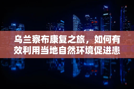 乌兰察布康复之旅，如何有效利用当地自然环境促进患者恢复？