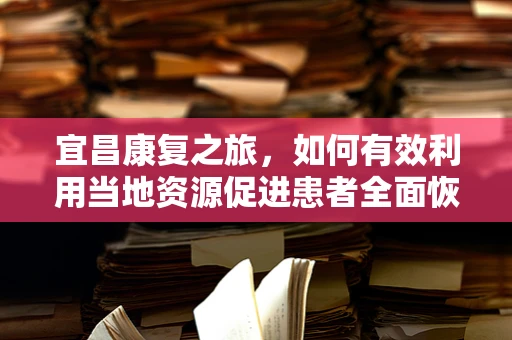 宜昌康复之旅，如何有效利用当地资源促进患者全面恢复？