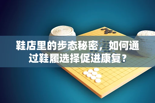 鞋店里的步态秘密，如何通过鞋履选择促进康复？