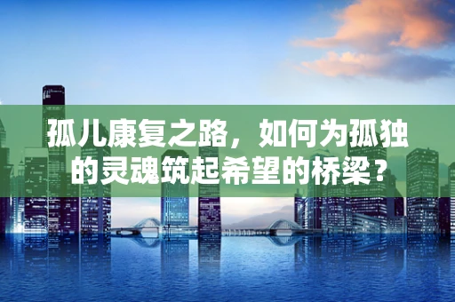 孤儿康复之路，如何为孤独的灵魂筑起希望的桥梁？