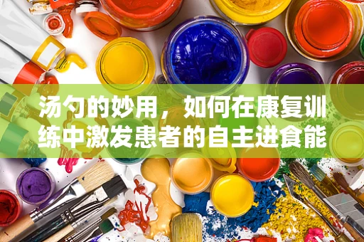 汤勺的妙用，如何在康复训练中激发患者的自主进食能力？