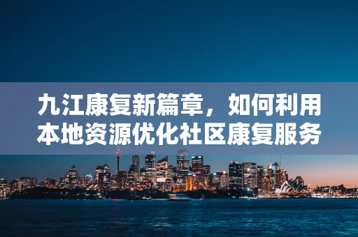 九江康复新篇章，如何利用本地资源优化社区康复服务？