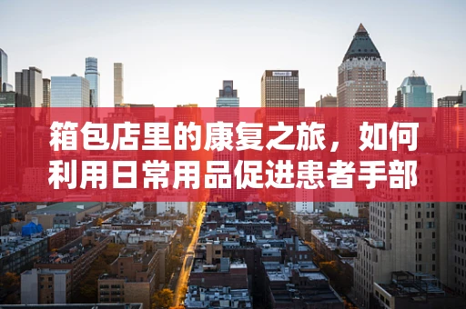 箱包店里的康复之旅，如何利用日常用品促进患者手部功能恢复？