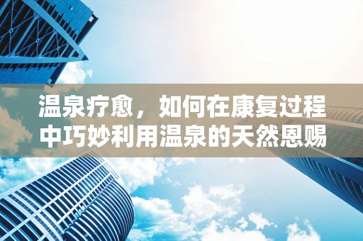 温泉疗愈，如何在康复过程中巧妙利用温泉的天然恩赐？