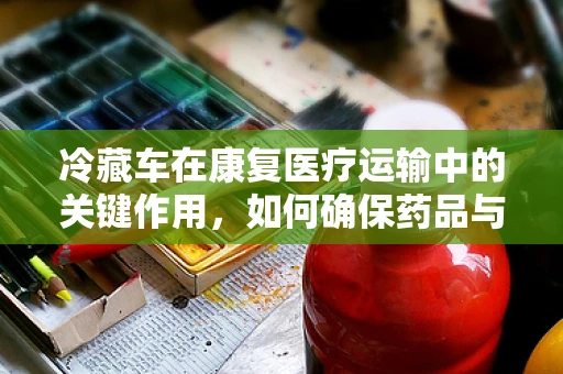 冷藏车在康复医疗运输中的关键作用，如何确保药品与样本的稳定？