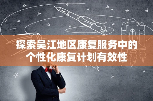 探索吴江地区康复服务中的个性化康复计划有效性