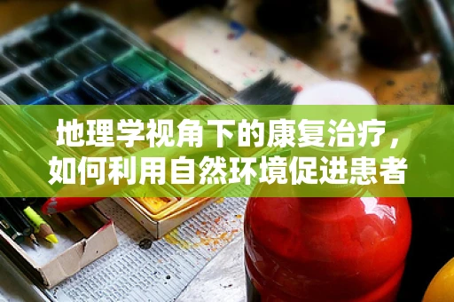 地理学视角下的康复治疗，如何利用自然环境促进患者康复？