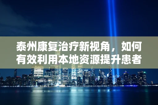 泰州康复治疗新视角，如何有效利用本地资源提升患者康复效果？