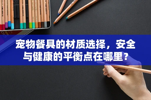 宠物餐具的材质选择，安全与健康的平衡点在哪里？