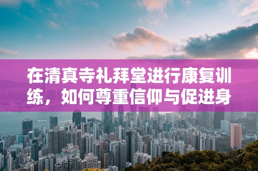 在清真寺礼拜堂进行康复训练，如何尊重信仰与促进身体恢复？