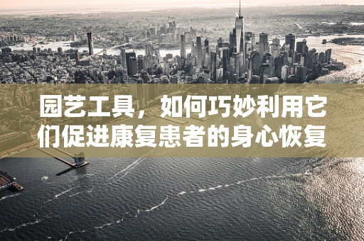 园艺工具，如何巧妙利用它们促进康复患者的身心恢复？