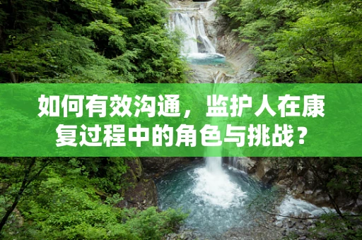 如何有效沟通，监护人在康复过程中的角色与挑战？
