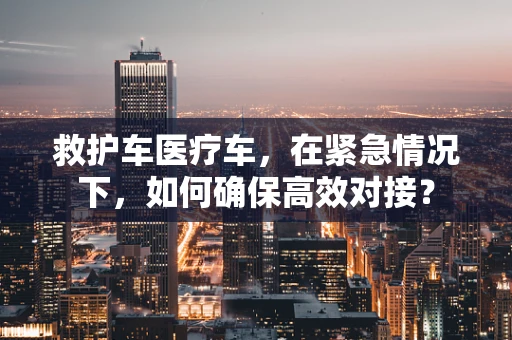 救护车医疗车，在紧急情况下，如何确保高效对接？