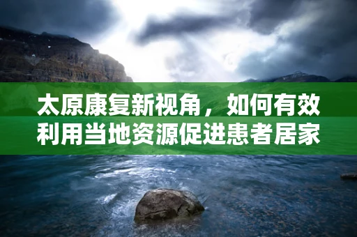 太原康复新视角，如何有效利用当地资源促进患者居家康复？
