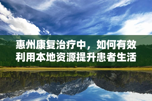惠州康复治疗中，如何有效利用本地资源提升患者生活质量？