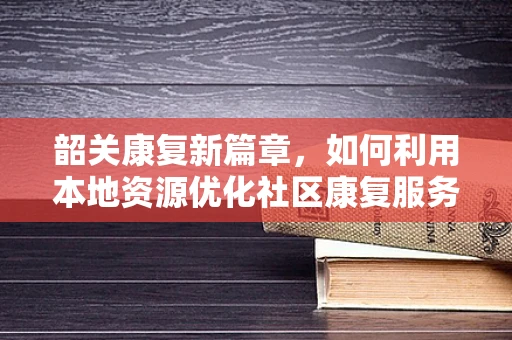 韶关康复新篇章，如何利用本地资源优化社区康复服务？