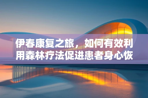伊春康复之旅，如何有效利用森林疗法促进患者身心恢复？