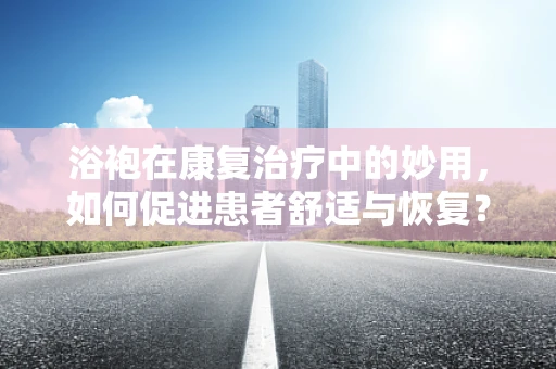 浴袍在康复治疗中的妙用，如何促进患者舒适与恢复？