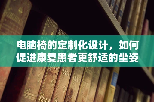 电脑椅的定制化设计，如何促进康复患者更舒适的坐姿？