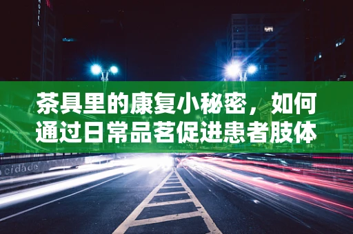 茶具里的康复小秘密，如何通过日常品茗促进患者肢体功能恢复？