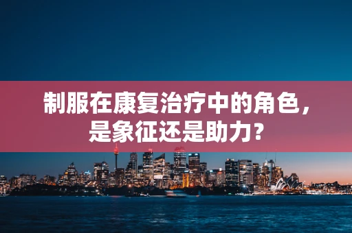 制服在康复治疗中的角色，是象征还是助力？