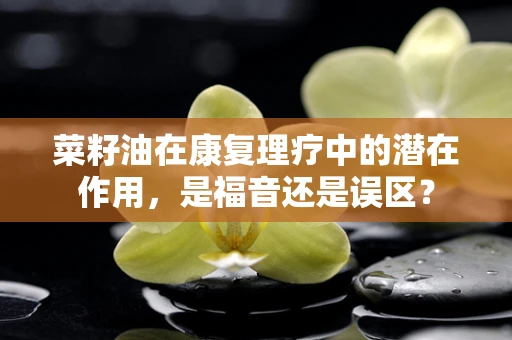 菜籽油在康复理疗中的潜在作用，是福音还是误区？