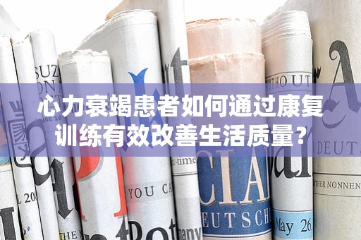 心力衰竭患者如何通过康复训练有效改善生活质量？