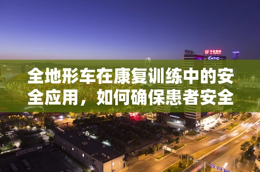 全地形车在康复训练中的安全应用，如何确保患者安全无虞？