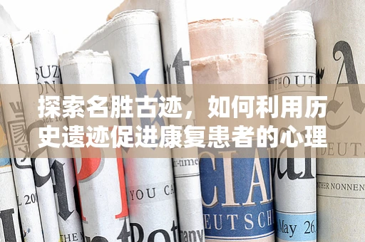 探索名胜古迹，如何利用历史遗迹促进康复患者的心理恢复？