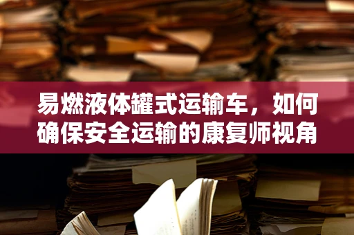 易燃液体罐式运输车，如何确保安全运输的康复师视角？