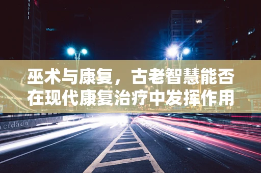 巫术与康复，古老智慧能否在现代康复治疗中发挥作用？