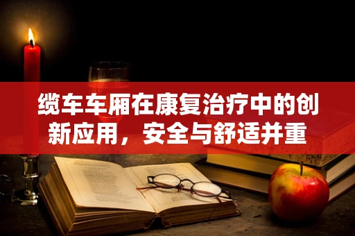 缆车车厢在康复治疗中的创新应用，安全与舒适并重