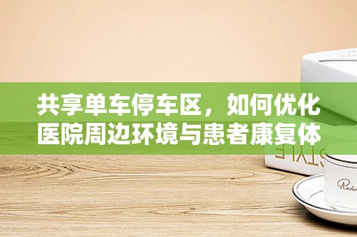 共享单车停车区，如何优化医院周边环境与患者康复体验？