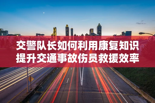 交警队长如何利用康复知识提升交通事故伤员救援效率？