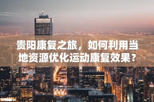 贵阳康复之旅，如何利用当地资源优化运动康复效果？