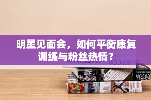 明星见面会，如何平衡康复训练与粉丝热情？