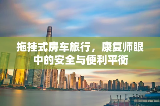 拖挂式房车旅行，康复师眼中的安全与便利平衡
