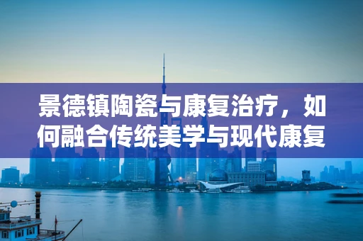 景德镇陶瓷与康复治疗，如何融合传统美学与现代康复理念？