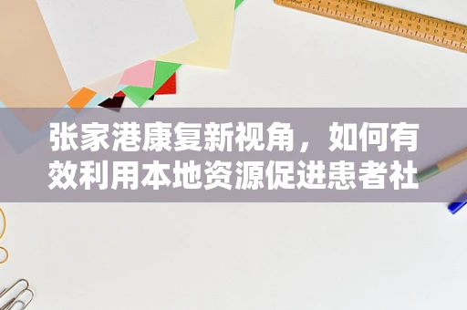 张家港康复新视角，如何有效利用本地资源促进患者社区康复？