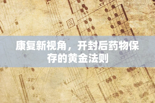 康复新视角，开封后药物保存的黄金法则