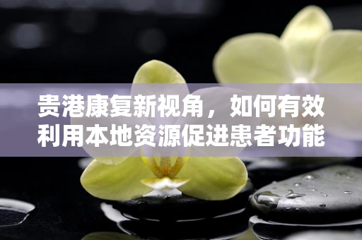 贵港康复新视角，如何有效利用本地资源促进患者功能恢复？