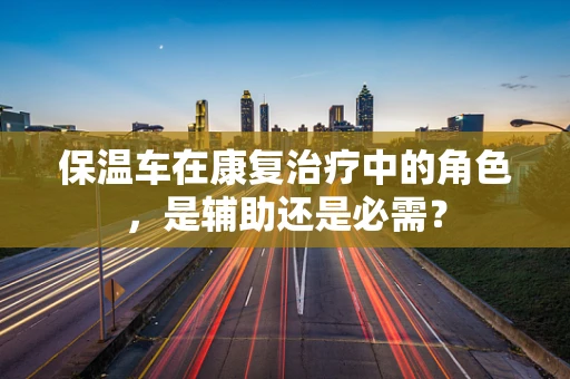 保温车在康复治疗中的角色，是辅助还是必需？