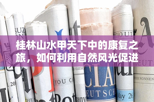 桂林山水甲天下中的康复之旅，如何利用自然风光促进患者身心恢复？