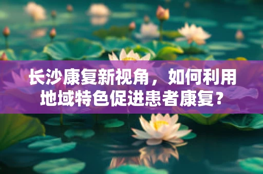 长沙康复新视角，如何利用地域特色促进患者康复？